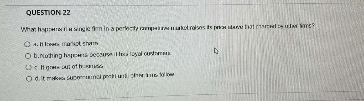 QUESTION 22
What happens if a single firm in a perfectly competitive market raises its price above that charged by other firms?
O a. It loses market share
O b. Nothing happens because it has loyal customers
O c. It goes out of business
O d. It makes supernormal profit until other firms follow