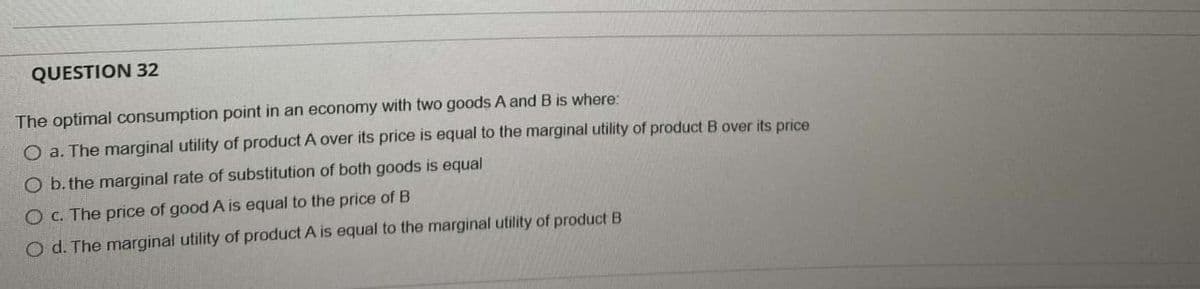 QUESTION 32
The optimal consumption point in an economy with two goods A and B is where:
O a. The marginal utility of product A over its price is equal to the marginal utility of product B over its price
O b. the marginal rate of substitution of both goods is equal
O c. The price of good A is equal to the price of B
Od. The marginal utility of product A is equal to the marginal utility of product B