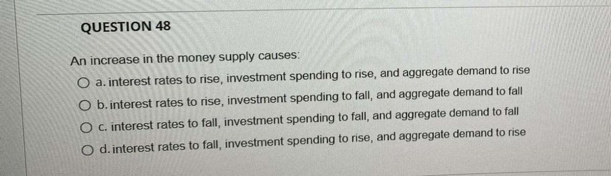 QUESTION 48
An increase in the money supply causes:
O a. interest rates to rise, investment spending to rise, and aggregate demand to rise
O b. interest rates to rise, investment spending to fall, and aggregate demand to fall
O c. interest rates to fall, investment spending to fall, and aggregate demand to fall
O d. interest rates to fall, investment spending to rise, and aggregate demand to rise