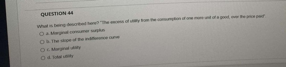 QUESTION 44
What is being described here? "The excess of utility from the consumption of one more unit of a good, over the price paid".
O a. Marginal consumer surplus
O b. The slope of the indifference curve
O c. Marginal utility
O d. Total utility