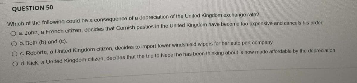 QUESTION 50
Which of the following could be a consequence of a depreciation of the United Kingdom exchange rate?
O a. John, a French citizen, decides that Cornish pasties in the United Kingdom have become too expensive and cancels his order.
O b. Both (b) and (c).
O c. Roberta, a United Kingdom citizen, decides to import fewer windshield wipers for her auto part company.
O d. Nick, a United Kingdom citizen, decides that the trip to Nepal he has been thinking about is now made affordable by the depreciation.