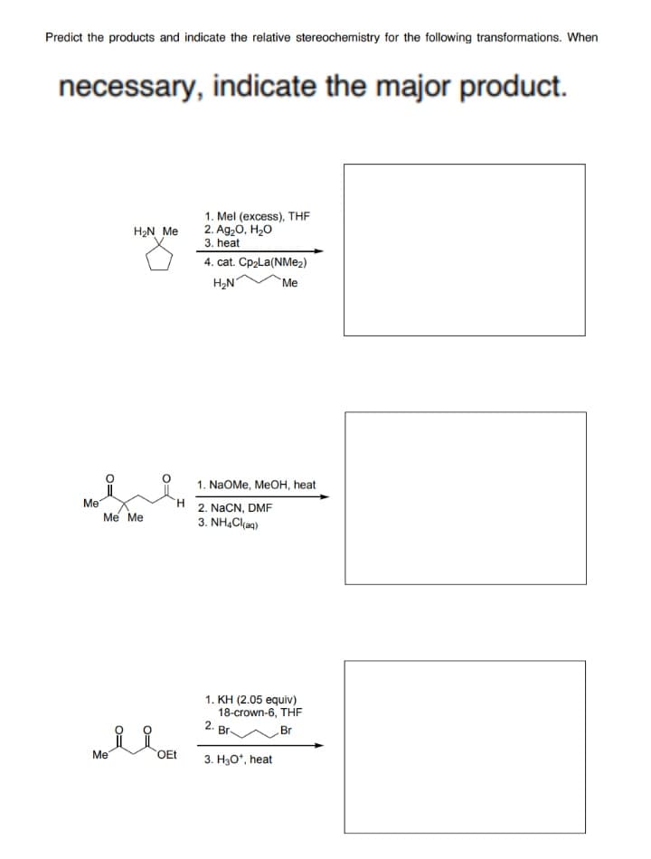 Predict the products and indicate the relative stereochemistry for the following transformations. When
necessary, indicate the major product.
1. Mel (excess), THE
2. Ag20, H20
3. heat
H2N Me
4. cat. Cp2La(NM@2)
H2N
Me
1. NaOMe, MEOH, heat
Me
Me Me
2. NaCN, DMF
3. NH4Cl(aq)
1. ΚΗ (2.05 equiv)
18-crown-6, THF
2.
Br-
Br
Me
OEt
3. H30*, heat
