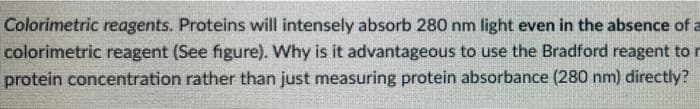 Colorimetric reagents. Proteins will intensely absorb 280 nm light even in the absence of a
colorimetric reagent (See figure). Why is it advantageous to use the Bradford reagent to r
protein concentration rather than just measuring protein absorbance (280 nm) directly?
