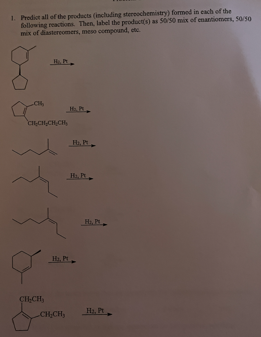 1. Predict all of the products (including stereochemistry) formed in each of the
following reactions. Then, label the product(s) as 50/50 mix of enantiomers, 50/50
mix of diastereomers, meso compound, etc.
H2, Pt
CH3
H2, Pt
CH,CH,CH2CH3
H2, Pt
H2, Pt
H2, Pt
H2, Pt
CH,CH3
H2, Pt
CH,CH3
