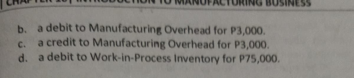 BUSINESS
b. a debit to Manufacturing Overhead for P3,000.
a credit to Manufacturing Overhead for P3,000.
d. a debit to Work-in-Process Inventory for P75,000.
C.
