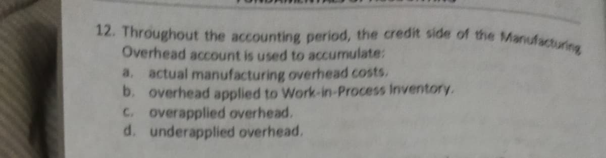 12. Throughout the accounting period, the credit side of the Manufaturing
Overhead account is used to accumulate:
a. actual manufacturing overhead costs.
b. overhead applied to Work-in-Process Inventory.
C. overapplied overhead.
d. underapplied overhead.
