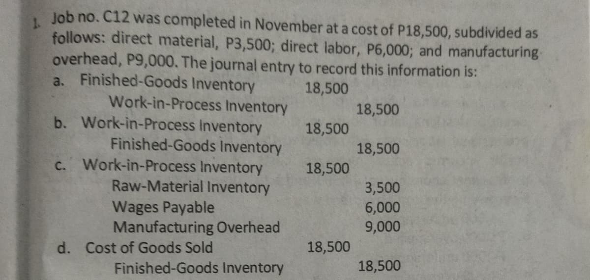 Job no. C12 was completed in November at a cost of P18,500, subdivided as
1.
follows: direct material, P3,500; direct labor, P6,000; and manufacturing
overhead, P9,000. The journal entry to record this information is:
a. Finished-Goods Inventory
18,500
Work-in-Process Inventory
b. Work-in-Process Inventory
18,500
18,500
Finished-Goods Inventory
Work-in-Process Inventory
Raw-Material Inventory
18,500
C.
18,500
Wages Payable
Manufacturing Overhead
3,500
6,000
9,000
d. Cost of Goods Sold
18,500
Finished-Goods Inventory
18,500
