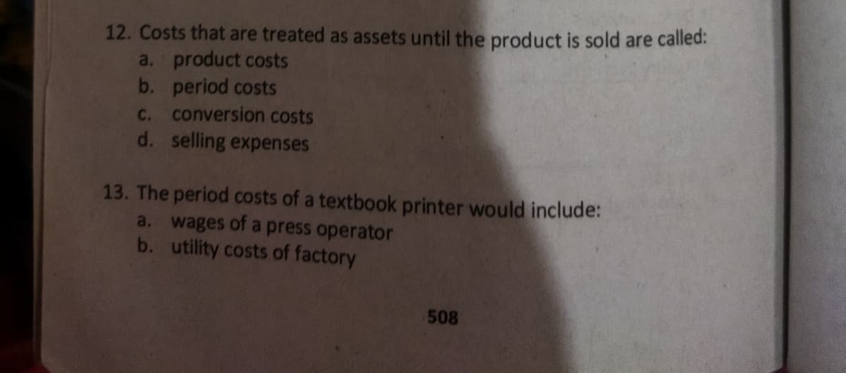 12. Costs that are treated as assets until the product is sold are called:
a. product costs
b. period costs
c. conversion costs
d. selling expenses
13. The period costs of a textbook printer would include:
a. wages of a press operator
b. utility costs of factory
508
