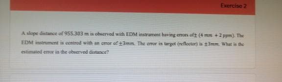 Exercise 2
A slope distance of 955.303 m is observed with EDM instrument having errors oft (4 mm +2 ppm). The
EDM instrument is centred with an error of ±3mm. The emor in target (reflector) is 3mm. What is the
estimated eror in the observed distance?
