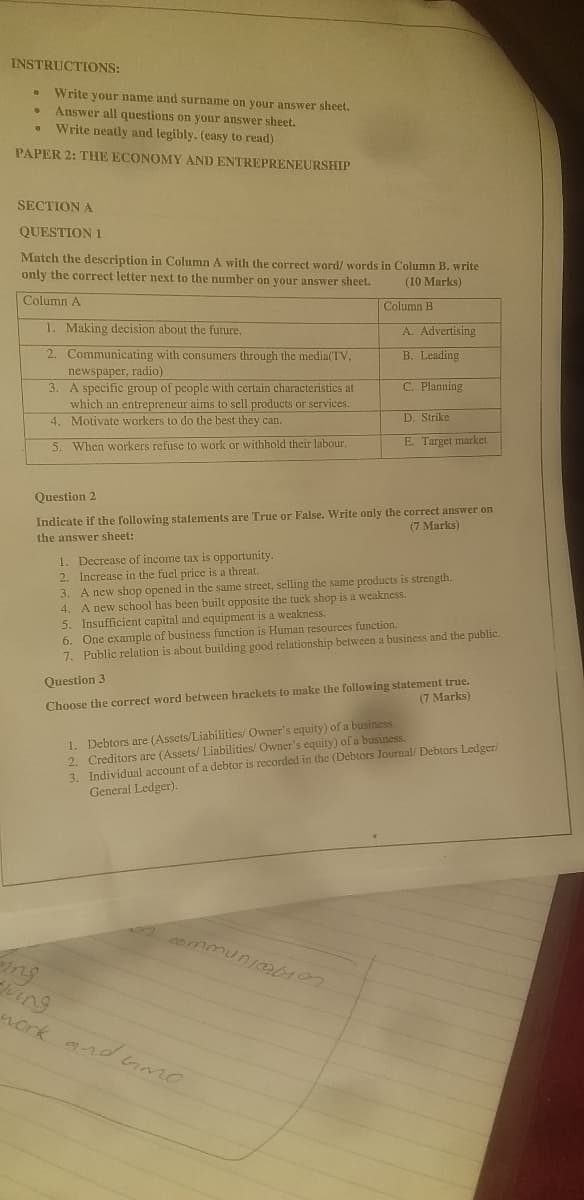 INSTRUCTIONS:
Write your name and surname on your answer sheet.
Answer all questions on your answer sheet.
Write neatly and legibly. (easy to read)
PAPER 2: THE ECONOMY AND ENTREPRENEURSHIP
SECTION A
QUESTION 1
Match the description in Column A with the correct word/ words in Column B. write
only the correct letter next to the number on your answer sheet.
(10 Marks)
Column A
Column B
1. Making decision about the future.
A. Advertising
2. Communicating with consumers through the media(TV,
newspaper, radio)
3. A specific group of people with certain characteristics at
which an entrepreneur aims to sell products or services.
4. Motivate workers to do the best they can.
B. Leading
C. Planning
D. Strike
5. When workers refuse to work or withhold their labour.
E. Target market
Question 2
Indicate if the following statements are True or False. Write only the correct answer on
(7 Marks)
the answer sheet:
1. Decrease of income tax is opportunity.
2. Increase in the fuel price is a threat.
3. A new shop opened in the same street, selling the same products is strength.
4. A new school has been built opposite the tuck shop is a weakness.
5. Insufficient capital and equipment is a weakness.
6. One example of business function is Human resources function.
7. Public relation is about building good relationship between a business and the public.
Choose the correct word between brackets to make the following statement true.
(7 Marks)
Question 3
1. Debtors are (Assets/Liabilities/ Owner's equity) of a business.
2. Creditors are (Assets/ Liabilities/ Owner's equity) of a business.
3. Individual account of a debtor is recorded in the (Debtors Journal/ Debtors Ledger/
General Ledger).
A commun0107
ng
ing
nork ard GmO
