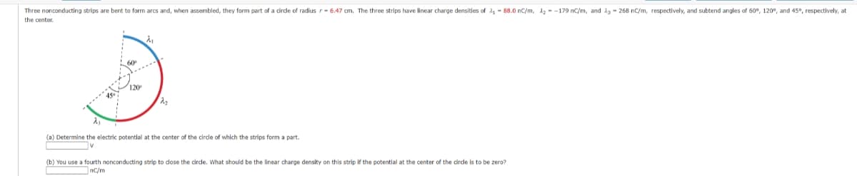 Three nonconducting strips are bent to form arcs and, when assembled, they form part of a circle of radius r-6.47 cm. The three strips have linear charge densities of ₁88.0 nC/m, 12-179 nC/m, and 23-26 nC/m, respectively, and subtend angles of 60°, 120°, and 45°, respectively, at
the center.
120
λ₁
2₂
(a) Determine the electric potential at the center of the circle of which the strips form a part.
V
(b) You use a fourth nonconducting strip to close the circle. What should be the linear charge density on this strip if the potential at the center of the circle is to be zero?
nc/m