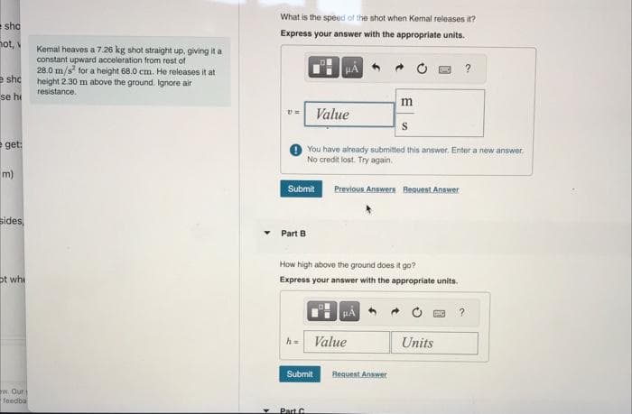 sho
not, v
e sho
se hi
eget:
m)
sides,
ot whi
w. Our
feedba
Kemal heaves a 7.26 kg shot straight up, giving it a
constant upward acceleration from rest of
28.0 m/s² for a height 68.0 cm. He releases it at
height 2.30 m above the ground. Ignore air
resistance.
What is the speed of the shot when Kemnal releases it?
Express your answer with the appropriate units.
HÅ
Part B
Submit
Value
Part C
You have already submitted this answer. Enter a new answer.
No credit lost. Try again.
Previous Answers Request Answer
Submit
How high above the ground does it go?
Express your answer with the appropriate units.
Value
m
S
Request Answer
Units