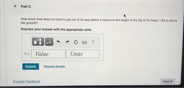 Part C
How much time does he have to get out of its way before it returns to the height of the top of his head, 1.83 m above
the ground?
Express your answer with the appropriate units.
HÅ
t = Value
Submit Request Answer
Provide Feedback
Units
?
Next >