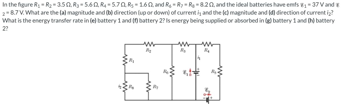 In the figure R₁ = R₂ = 3.502, R3 = 5.602, R4 = 5.70, R5 = 1.6 02, and R6 R7 R8 = 8.202, and the ideal batteries have emfs 8₁ = 37 V and 8
2 = 8.7 V. What are the (a) magnitude and (b) direction (up or down) of current in and the (c) magnitude and (d) direction of current i2₂?
What is the energy transfer rate in (e) battery 1 and (f) battery 2? Is energy being supplied or absorbed in (g) battery 1 and (h) battery
2?
www
R₂
Rg
STNI
R6
R7
R₁
Rg
R4
R₁