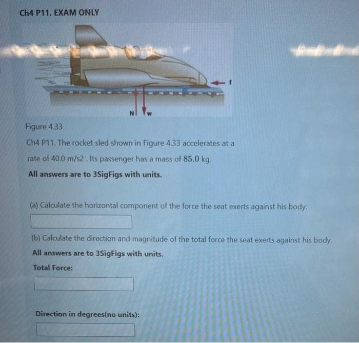 Ch4 P11. EXAM ONLY
Figure 4.33
Ch4 P11. The rocket sled shown in Figure 4.33 accelerates at a
rate of 40.0 m/s2. Its passenger has a mass of 85.0 kg.
All answers are to 3SigFigs with units.
(a) Calculate the horizontal component of the force the seat exerts against his body.
(b) Calculate the direction and magnitude of the total force the seat exerts against his body.
All answers are to 3SigFigs with units.
Total Force:
Direction in degrees(no units):