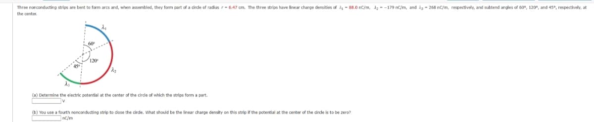 Three nonconducting strips are bent to form arcs and, when assembled, they form part of a circle of radius r-6.47 cm. The three strips have linear charge densities of A₁-88.0 nC/m, 1₂-179 nC/m, and 23-268 nC/m, respectively, and subtend angles of 60°, 120°, and 45°, respectively, at
the center.
120
λ₁
2₂
(a) Determine the electric potential at the center of the circle of which the strips form a part.
V
(b) You use a fourth nonconducting strip to close the circle. What should be the linear charge density on this strip if the potential at the center of the circle is to be zero?
nC/m