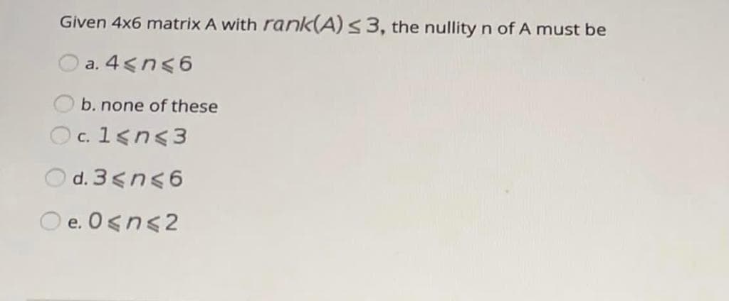 Given 4x6 matrix A with rank(A)s3, the nullity n of A must be
a. 4<n<6
b. none of these
Oc. 1<n<3
С.
O d. 3<n<6
O e. O<n<2
е.
