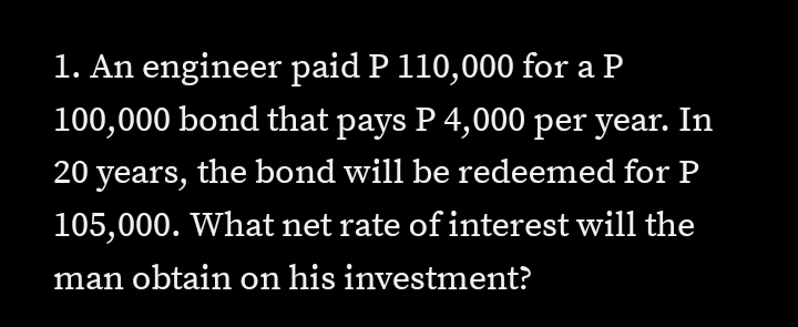 1. An engineer paid P 110,000 for a P
100,000 bond that pays P 4,000 per year. In
20 years, the bond will be redeemed for P
105,000. What net rate of interest will the
man obtain on his investment?
