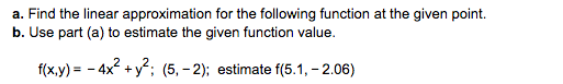 a. Find the linear approximation for the following function at the given point.
b. Use part (a) to estimate the given function value.
2,2
f(x.y)- -4x +y; (5, -2); estimate f(5.1, -2.06)
