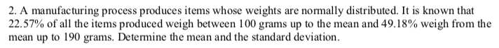 2. A manufacturing process produces items whose weights are normally distributed. It is known that
22.57% of all the items produced weigh between 100 grams up to the mean and 49.18% weigh from the
mean up to 190 grams. Determine the mean and the standard deviation.
