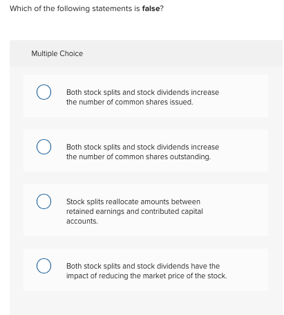 Which of the following statements is false?
Multiple Choice
Both stock splits and stock dividends increase
the number of common shares issued.
Both stock splits and stock dividends increase
the number of common shares outstanding.
Stock splits reallocate amounts between
retained earnings and contributed capital
accounts.
Both stock splits and stock dividends have the
impact of reducing the market price of the stock.
