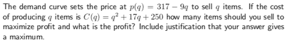 The demand curve sets the price at pq
of producing q items is C()17q+250 how many items should you sell to
maximize profit and what is the profit? Include justification that your answer gives
a maximum.
