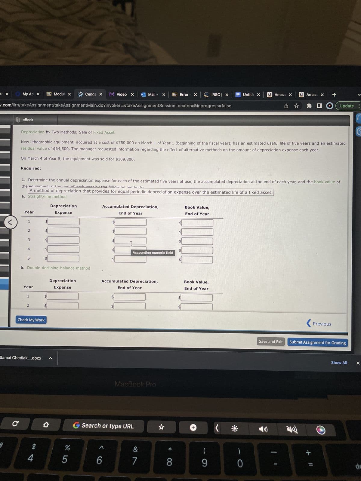 to X
My Ap x Bb Modul X
#
eBook
w.com/ilrn/takeAssignment/takeAssignmentMain.do?invoker=&takeAssignmentSession Locator=&inprogress=false
Year
1
2
3
5
Depreciation by Two Methods; Sale of Fixed Asset
New lithographic equipment, acquired at a cost of $750,000 on March 1 of Year 1 (beginning of the fiscal year), has an estimated useful life of five years and an estimated
residual value of $64,500. The manager requested information regarding the effect of alternative methods on the amount of depreciation expense each year.
On March 4 of Year 5, the equipment was sold for $109,800.
Required:
1. Determine the annual depreciation expense for each of the estimated five years of use, the accumulated depreciation at the end of each year, and the book value of
the equipment at the end of each year by the following methods:
A method of depreciation that provides for equal periodic depreciation expense over the estimated life of a fixed asset.
a. Straight-line method
Year
1
2
Check My Work
Samai Chediak....docx
LA
$
4
VA
SA
$
b. Double-declining-balance method
$
$
Depreciation
Expense
1
Depreciation
Expense
Cenga X M Video X 0 Mail - X Bb Error X
de L
%
5
Accumulated Depreciation,
SA
^
LA
6
SA
Accumulated Depreciation,
CO G Search or type URL
End of Year
$
Accounting numeric field
End of Year
MacBook Pro
∞
7
*
8
SA
I
LA
ARS IRSC X
LA
Book Value,
End of Year
+
Book Value,
End of Year
Untitle X
(
9
( *
a Amazo X a Amazo x +
)
0
< Previous
君
Update :
Save and Exit Submit Assignment for Grading
+ 11
V
Show All
X
de