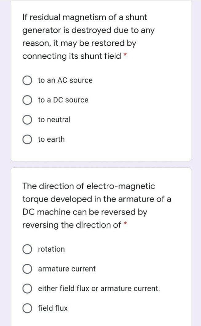 If residual magnetism of a shunt
generator is destroyed due to any
reason, it may be restored by
connecting its shunt field *
to an AC source
to a DC source
to neutral
to earth
The direction of electro-magnetic
torque developed in the armature of a
DC machine can be reversed by
reversing the direction of *
rotation
armature current
either field flux or armature current.
field flux
