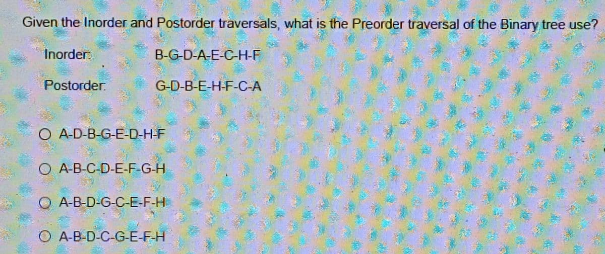 Given the Inorder and Postorder traversals, what is the Preorder traversal of the Binary tree use?
Inorder
Postorder.
B-G-D-A-E-C-H-F
G-D-B-E-H-F-C-A
O A-D-B-G-E-D-H-F
O A-B-C-D-E-F-G-H
A-B-D-G-C-E-F-H
ⒸA-B-D-C-G-E-F-H
04
Compo