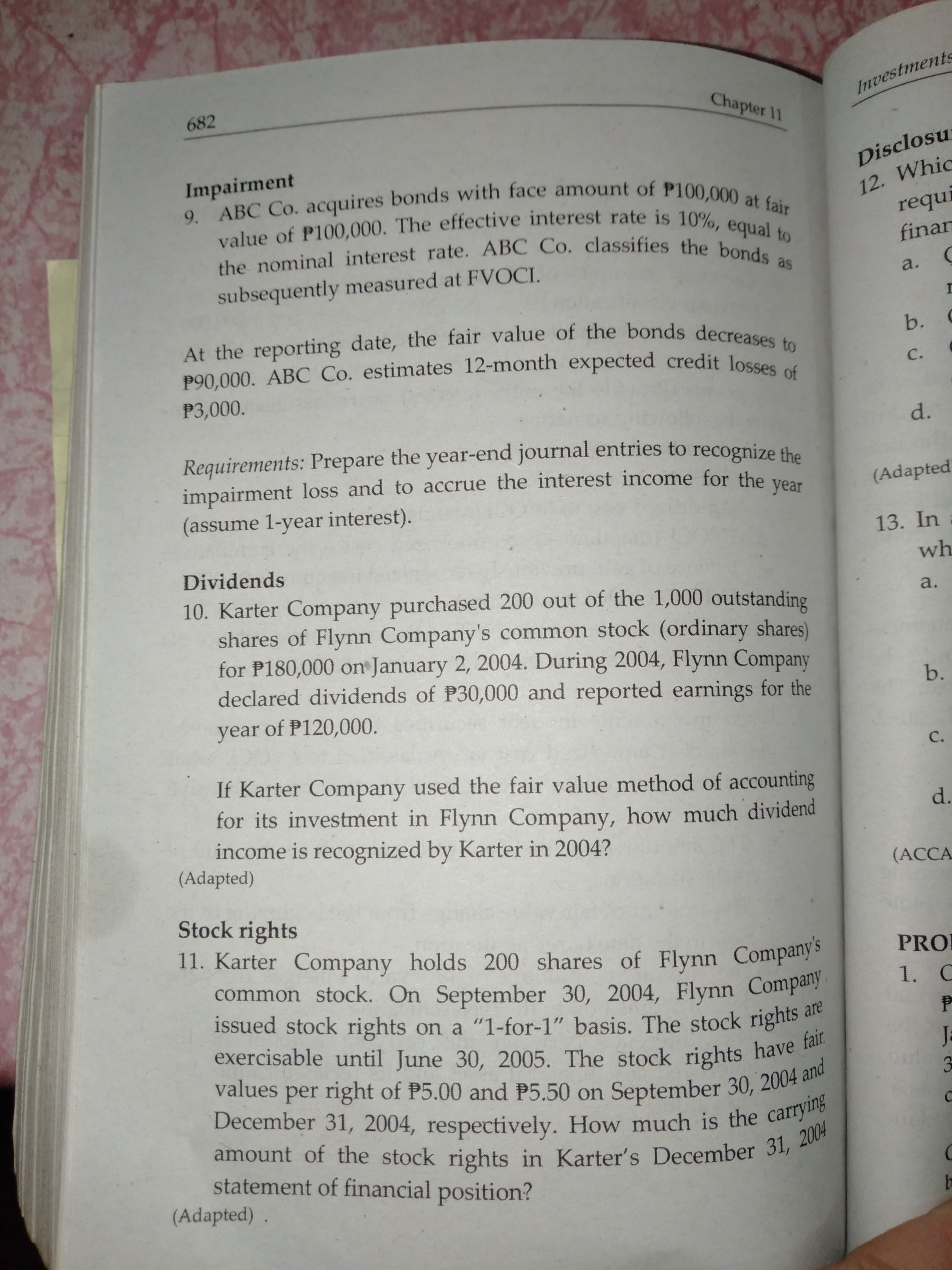 Investments
682
Chapter 11
Disclosu
12. Whic
requi
9. ABC Co. acquires bonds with face amount of P100,000 at fair
value of P100,000. The effective interest rate is 10%, equal to
the nominal interest rate. ABC Co. classifies the bonds as
Impairment
finar
subsequently measured at FVOCI
a.
At the reporting date, the fair value of the bonds decreases to
P90,000. ABC Co. estimates 12-month expected credit losses of
b.
C.
P3,000.
d.
Requirements: Prepare the year-end journal entries to recognize the
impairment loss and to accrue the interest income for the year
(Adapted
(assume 1-year interest).
13. In
Dividends
wh
10. Karter Company purchased 200 out of the 1,000 outstanding
shares of Flynn Company's common stock (ordinary shares)
for P180,000 o January 2, 2004. During 2004, Flynn Company
declared dividends of P30,000 and reported earnings for the
year of P120,000
a.
b.
с.
If Karter Company used the fair value method of accounting
for its investment in Flynn Company, how much dividend
income is recognized by Karter in 2004?
(Adapted)
d.
(ACCA
Stock rights
11. Karter Company holds 200 shares of Flynn Companys
common stock. On September 30, 2004, Flynn Compay
issued stock rights on a "1-for-1" basis. The stock rights
PRO
1. C
are
exercisable until June 30, 2005. The stock rights have fair
values per right of P5.00 and P5.50 on September 30, 2004 and
December 31, 2004, respectively. How much is the carrying
amount of the stock rights in Karter's December 31, 2004
Ja
statement of financial position?
(Adapted)
