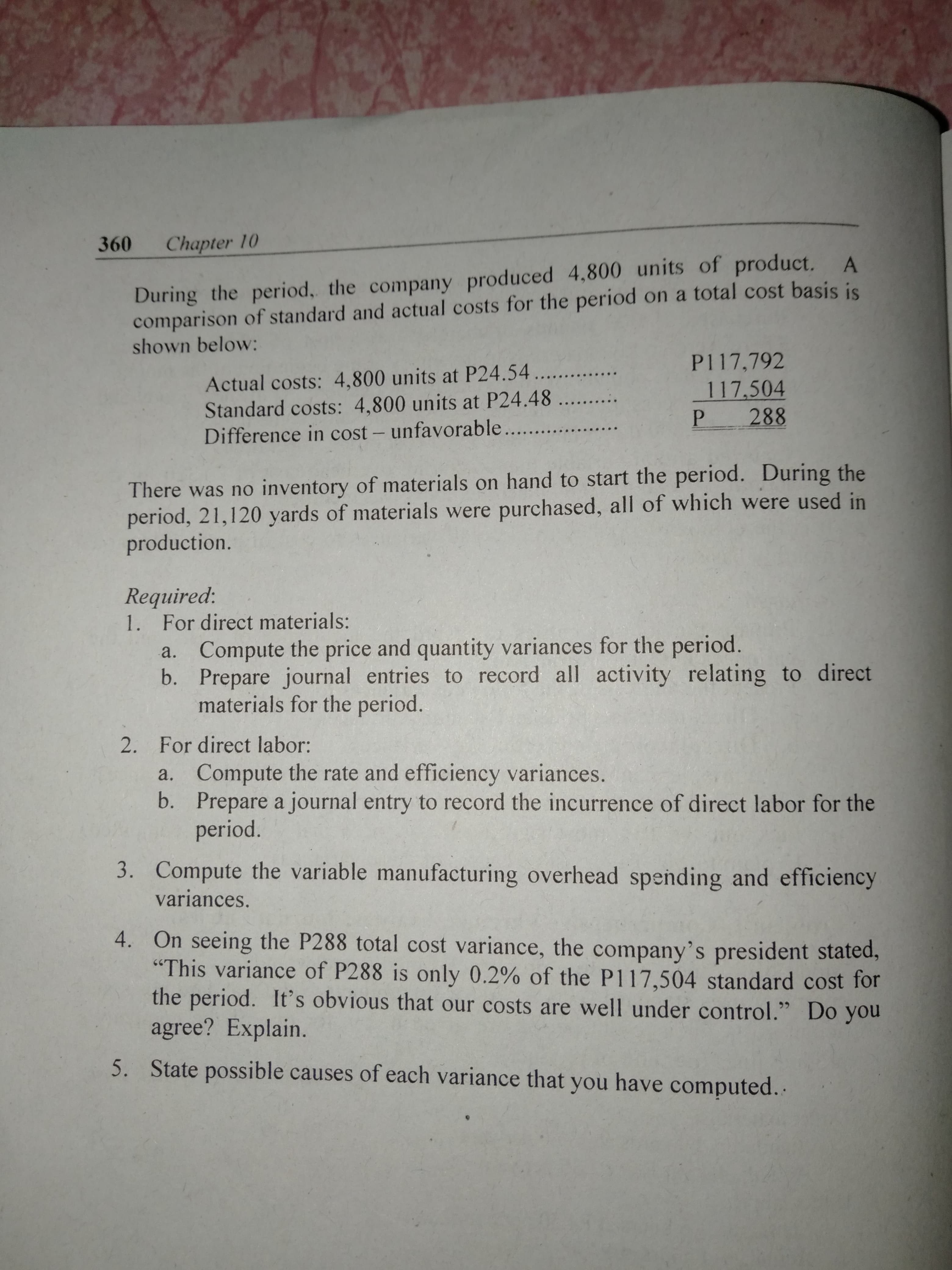 360 Chapter 10
During the period, the company produced 4,800 units of product. A
comparison of standard and actual costs for the period on a total cost basis is
shown below:
P117,792
117.504
P 288
Actual costs: 4,800 units at P24.54...
Standard costs: 4,800 units at P24.48 ....
Difference in cost - unfavorable .. ..
There was no inventory of materials on hand to start the period. During the
period, 21,120 yards of materials were purchased, all of which were used in
production.
Required:
1. For direct materials:
a. Compute the price and quantity variances for the period.
b. Prepare journal entries to record all activity relating to direct
materials for the period.
For direct labor:
2.
Compute the rate and efficiency variances.
b.
Prepare a journal entry to record the incurrence of direct labor for the
period.
a.
3. Compute the variable manufacturing overhead spending and efficiency
variances.
4. On seeing the P288 total cost variance, the company's president stated,
"This variance of P288 is only 0.2 % of the P117,504 standard cost for
the period. It's obvious that our costs are well under control." Do you
agree? Explain.
State possible causes of each variance that you have computed..
5.
