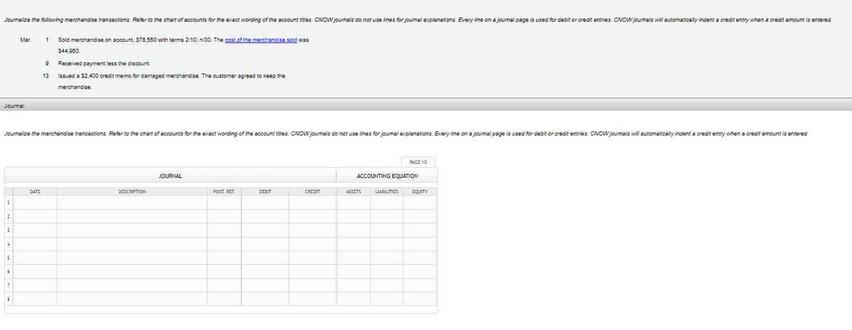 Journalize the following merchandise transactions. Refer to the chart of accounts for the exact wording of the account titles. CNOW journals do not use lines for journal explanations. Every line on a journal page is used for debit or credit entries. CNOW journals will automatically indent a credit entry when a credit amount is entered.
Journal
1
2
3
4
Mar.
Journalize the merchandise transactions. Refer to the chart of accounts for the exact wording of the account titles. CNOW journals do not use lines for journal explanations. Every line on a journal page is used for debit or credit entries. CNOW journals will automatically indent a credit entry when a credit amount is entered.
7
8
1 Sold merchandise on account, $76,550 with terms 2/10, n/30. The cost of the merchandise sold was
DATE
9
13
$44,950.
Received payment less the discount.
Issued a $2,400 credit memo for damaged merchandise. The customer agreed to keep the
merchandise.
DESCRIPTION
JOURNAL
POST. REF.
DEBIT
CREDIT
PAGE 10
ACCOUNTING EQUATION
ASSETS LIABILITIES EQUITY