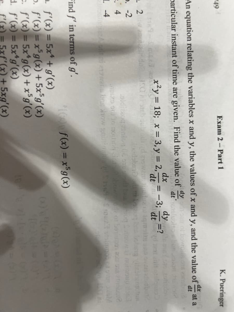 49
Exam 2 – Part 1
K. Pueringer
An equation relating the variables x and y, the values of x and y, and the value of
dt
at a
dy
particular instant of time are given. Find the value of
dy,
"dt n dt
dx
x²y = 18; x = 3, y = 2, = -3; :
- =?
%3D
p. -2
=. 4
Find f' in terms of g'.
I f(x) = x$g(x)
a. f'(x) = 5x* + g'(x)
p. f'(x) = x°g(x) + 5x°g'(x)
e. f'(x) = 5x*g(x) + x*g'(x)
d. f'(x) = 5x*g'(x)
(x) + 5xg'(x)
