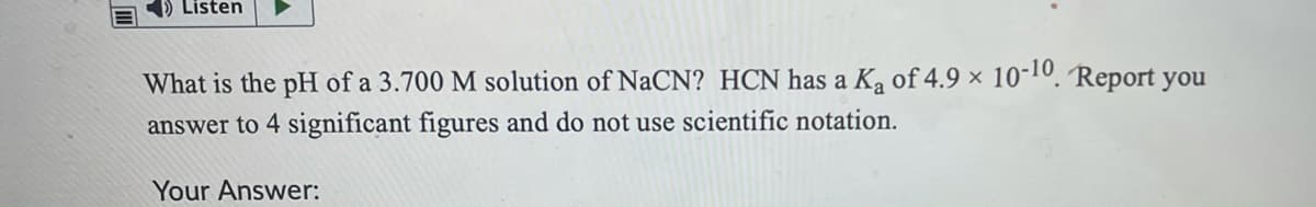 Listen
What is the pH of a 3.700 M solution of NaCN? HCN has a Ka of 4.9 × 10-10. Report you
answer to 4 significant figures and do not use scientific notation.
Your Answer:
