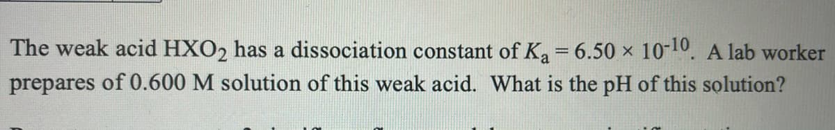 The weak acid HXO2 has a dissociation constant of Ka = 6.50 × 10-10. A lab worker
prepares of 0.600 M solution of this weak acid. What is the pH of this solution?
