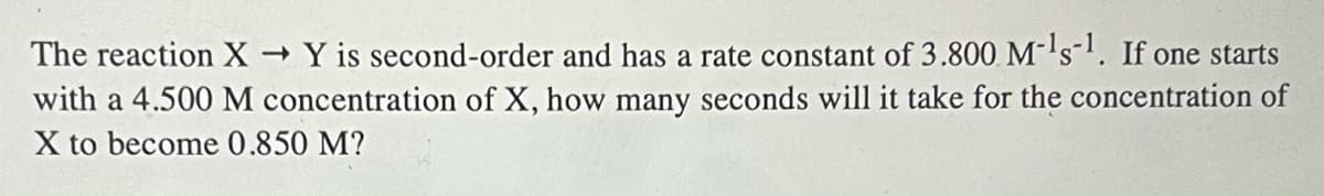 The reaction X Y is second-order and has a rate constant of 3.800 M's-. If one starts
with a 4.500 M concentration of X, how many seconds will it take for the concentration of
X to become 0.850 M?
