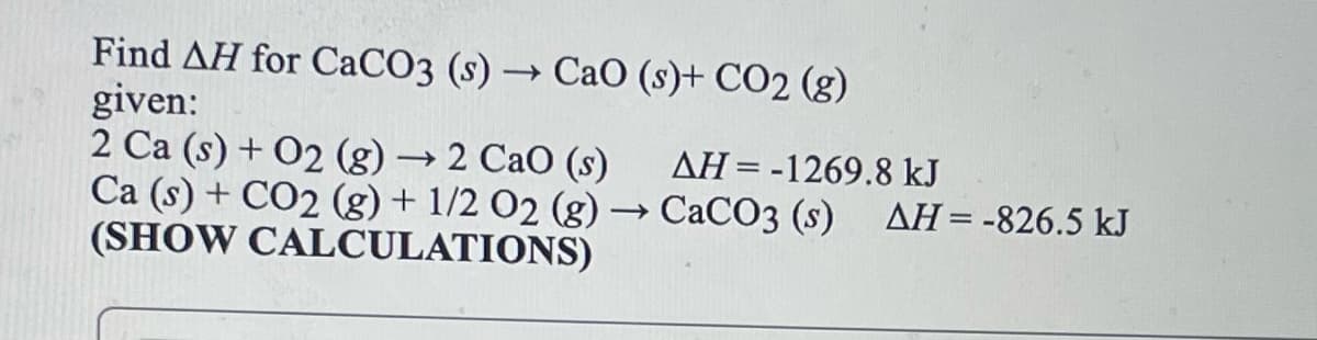 Find AH for CaCO3 (s) → CaO (s)+ CO2 (g)
given:
2 Ca (s) + O2 (g) → 2 CaO (s)
Ca (s) + CO2 (g) + 1/2 02 (g) → CACO3 (s) AH=-826.5 kJ
(SHOW CALCULATIONS)
AH=-1269.8 kJ
