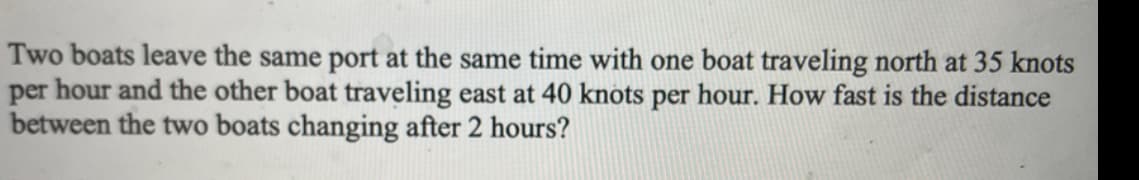 Two boats leave the same port at the same time with one boat traveling north at 35 knots
per hour and the other boat traveling east at 40 knots per hour. How fast is the distance
between the two boats changing after 2 hours?
