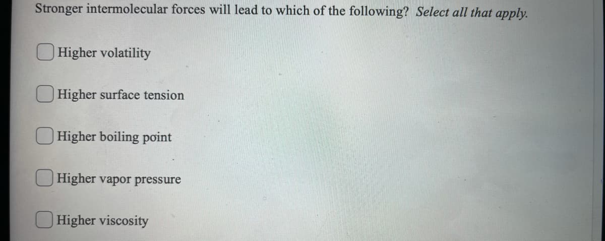 Stronger intermolecular forces will lead to which of the following? Select all that apply.
Higher volatility
U Higher surface tension
O Higher boiling point
Higher vapor pressure
O Higher viscosity
