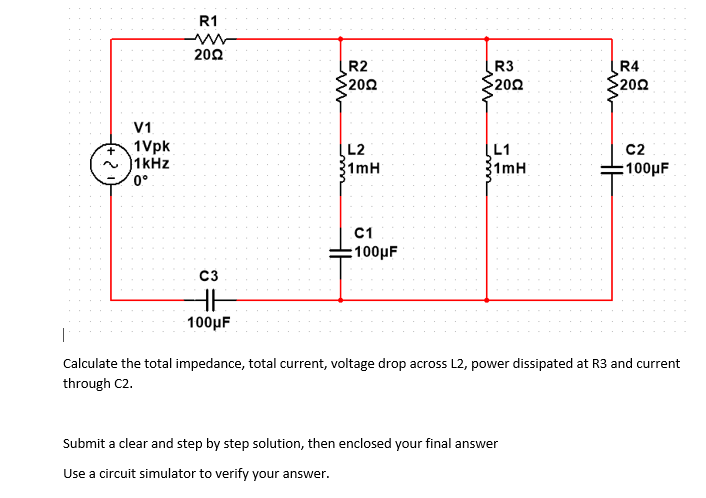 R1
202
R2
202
R3
R4
202
202
V1
1Vpk
1kHz
L2
1mH
L1
C2
1mH
:100μ
0°
C1
:100µF
C3
100μ F
|
Calculate the total impedance, total current, voltage drop across L2, power dissipated at R3 and current
through C2.
Submit a clear and step by step solution, then enclosed your final answer
Use a circuit simulator to verify your answer.
