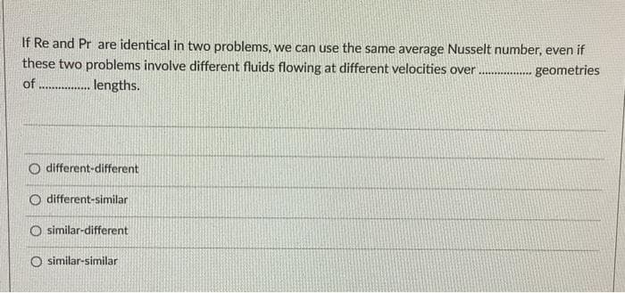 If Re and Pr are identical in two problems, we can use the same average Nusselt number, even if
these two problems involve different fluids flowing at different velocities over .
of ...... lengths.
geometries
O different-different
O different-similar
O similar-different
O similar-similar
