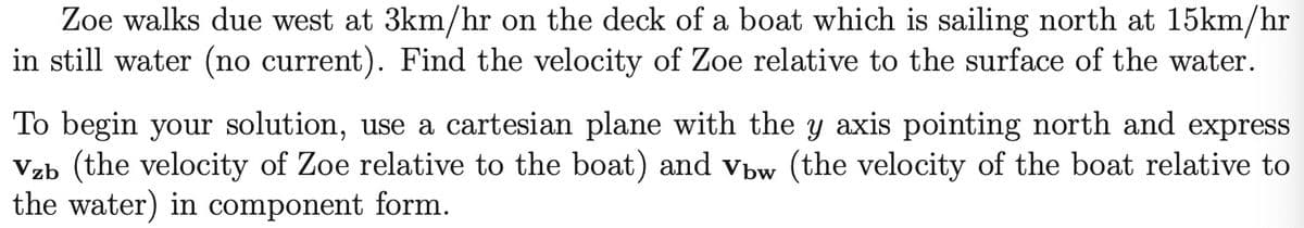 Zoe walks due west at 3km/hr on the deck of a boat which is sailing north at 15km/hr
in still water (no current). Find the velocity of Zoe relative to the surface of the water.
To begin your solution, use a cartesian plane with the y axis pointing north and express
Vzb (the velocity of Zoe relative to the boat) and vbw (the velocity of the boat relative to
the water) in component form.
