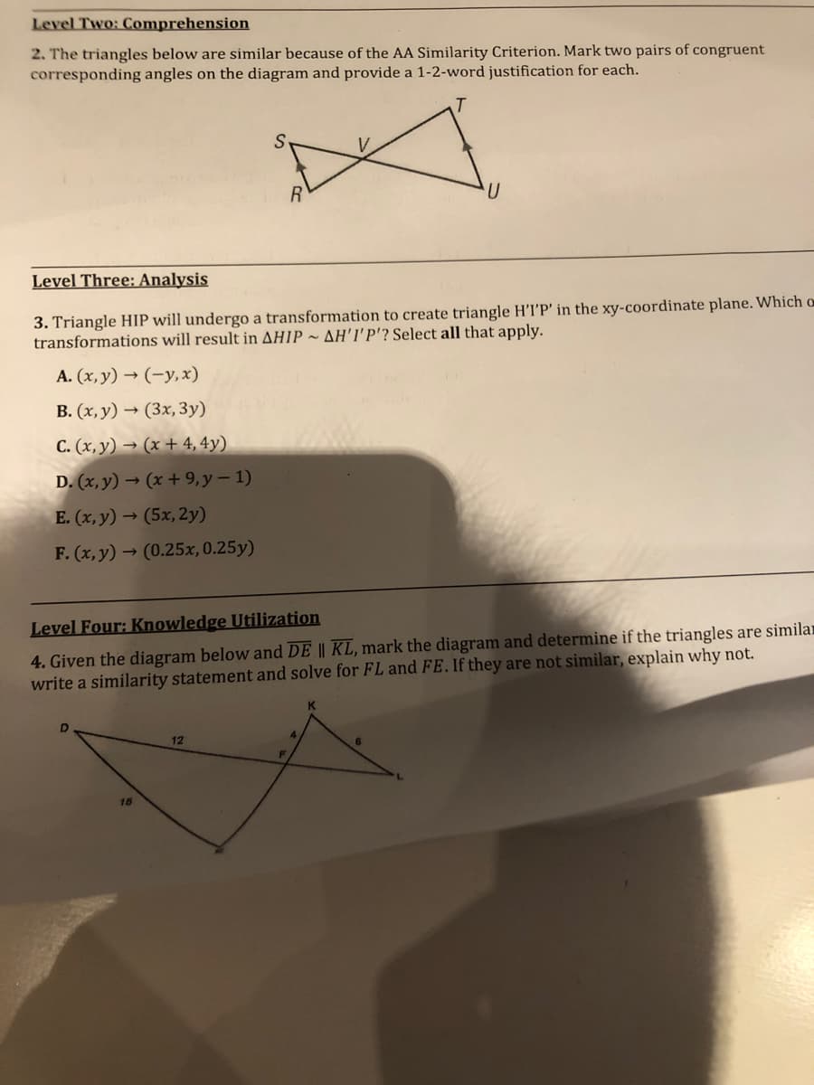 Level Two: Comprehension
2. The triangles below are similar because of the AA Similarity Criterion. Mark two pairs of congruent
corresponding angles on the diagram and provide a 1-2-word justification for each.
Level Three: Analysis
3. Triangle HIP will undergo a transformation to create triangle H'I'P' in the xy-coordinate plane. Which o
transformations will result in AHIP ~ AH'I'P'? Select all that apply.
A. (x, y) → (-y,x)
B. (x, y) → (3x, 3y)
C. (x, y) → (x + 4, 4y)
D. (x, y) → (x + 9,y - 1)
E. (x, y) → (5x, 2y)
F. (x, y) → (0.25x, 0.25y)
4. Given the diagram below and DE || KL, mark the diagram and determine if the triangles are similar
write a similarity statement and solve for FL and FE. If they are not similar, explain why not.
Level Four: Knowledge Utilization
4
12
F
16
