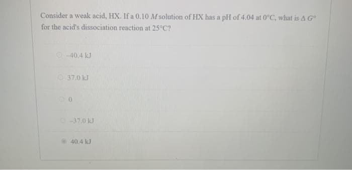 Consider a weak acid, HX. If a 0.10 M solution of HX has a pH of 4.04 at 0°C, what is A G
for the acid's dissociation reaction at 25°C?
O-40.4 kJ
O 37.0 kJ
O-37.0 kJ
40.4 kJ
