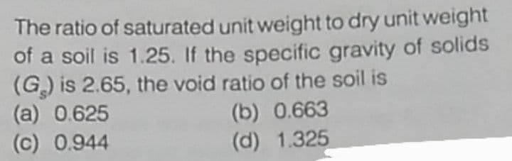 The ratio of saturated unit weight to dry unit weight
of a soil is 1.25. If the specific gravity of solids
(G) is 2.65, the void ratio of the soil is
(a) 0.625
(c) 0.944
(b) 0.663
(d) 1.325
