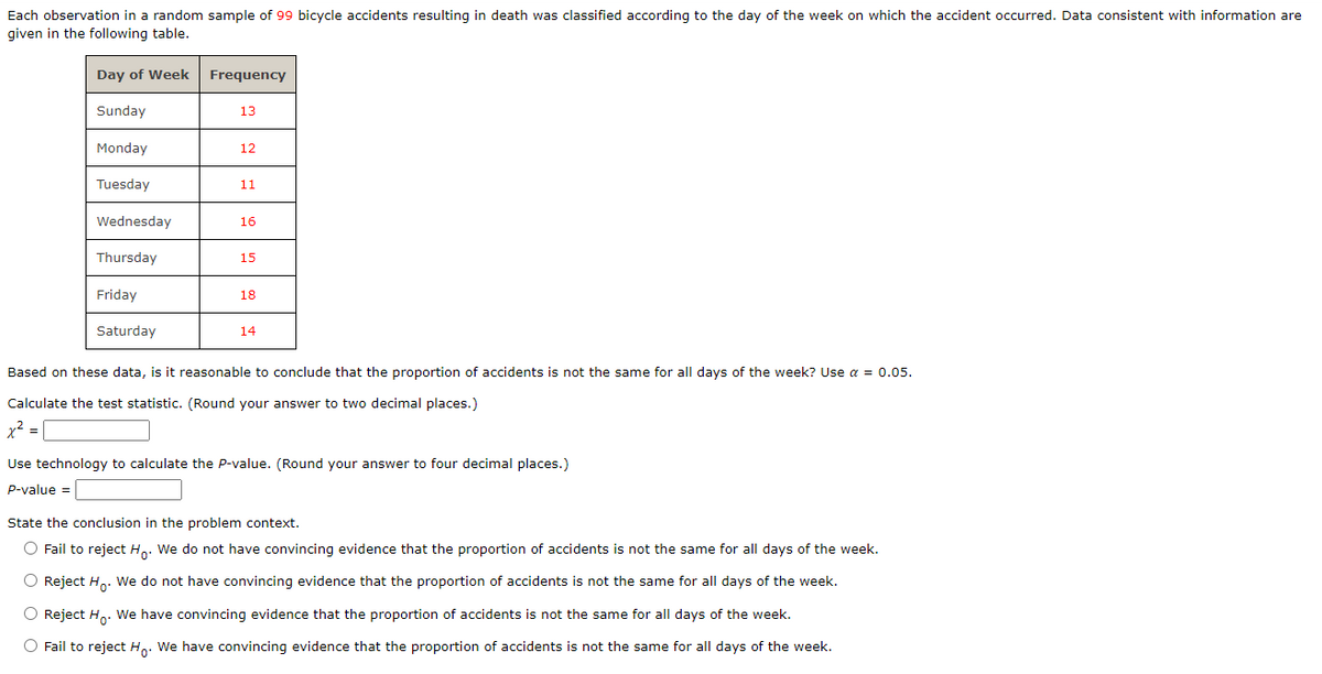 Each observation in a random sample of 99 bicycle accidents resulting in death was classified according to the day of the week on which the accident occurred. Data consistent with information are
given in the following table.
Day of Week
Sunday
Monday
Tuesday
Wednesday
Thursday
Friday
Saturday
Frequency
13
12
11
16
15
18
14
Based on these data, is it reasonable to conclude that the proportion of accidents is not the same for all days of the week? Use α = 0.05.
Calculate the test statistic. (Round your answer to two decimal places.)
x² =
Use chnology to calculate the P-value. (Round your
P-value =
to four decimal places.)
State the conclusion in the problem context.
O Fail to reject Ho. We do not have convincing evidence that the proportion of accidents is not the same for all days of the week.
O Reject Ho. We do not have convincing evidence that the proportion of accidents is not the same for all days of the week.
O Reject Ho. We have convincing evidence that the proportion of accidents is not the same for all days of the week.
O Fail to reject Ho. We have convincing evidence that the proportion of accidents is not the same for all days of the week.