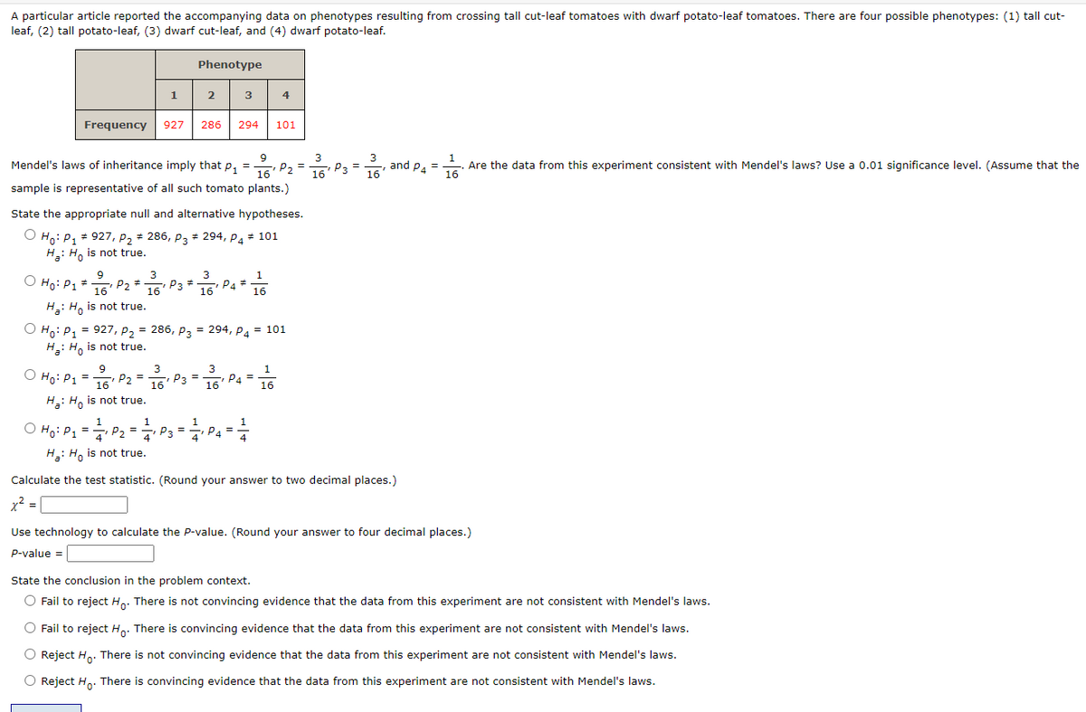 A particular article reported the accompanying data on phenotypes resulting from crossing tall cut-leaf tomatoes with dwarf potato-leaf tomatoes. There are four possible phenotypes: (1) tall cut-
leaf, (2) tall potato-leaf, (3) dwarf cut-leaf, and (4) dwarf potato-leaf.
1
Phenotype
2
Frequency 927 286 294
9
3
3
1
Mendel's laws of inheritance imply that P₁ = P₂ = 16P3 = 16 and P4 = -
-₁
16
3
3
O Ho: P1 * → P₂ == - P3 -
9
16
16
16
H: Ho is not true.
9
3
O
| Ho: P₁ = 1/6¹ P2 = 16¹ P3:
H: Ho is not true.
3
16
sample is representative of all such tomato plants.)
1
1
O Ho: P₁ = = ₁ P₂ = = ₁ P3=
4
H₂: Ho is not true.
State the appropriate null and alternative hypotheses.
#
O Ho: P₁ # 927, P₂ ‡ 286, P3 # 294, P4 # 101
H:Ho is not true.
"I
P4 #
1P3 = 2/1/1₁ P4
O Ho: P₁ = 927, P₂ = 286, P3 = 294, P4 = 101
P1
H₂: Ho is not true.
0
3
=- P4=
16
4
1
16
101
---
4
1
16
Calculate the test statistic. (Round your answer to two decimal places.)
x² = 1
Are the data from this experiment consistent with Mendel's laws? Use a 0.01 significance level. (Assume that the
Use technology to calculate the P-value. (Round your answer to four decimal places.)
P-value =
State the conclusion in the problem context.
O Fail to reject Ho. There is not convincing evidence that the data from this experiment are not consistent with Mendel's laws.
O Fail to reject Ho. There is convincing evidence that the data from this experiment are not consistent with Mendel's laws.
O Reject Ho. There is not convincing evidence that the data from this experiment are not consistent with Mendel's laws.
O Reject Ho. There is convincing evidence that the data from this experiment are not consistent with Mendel's laws.