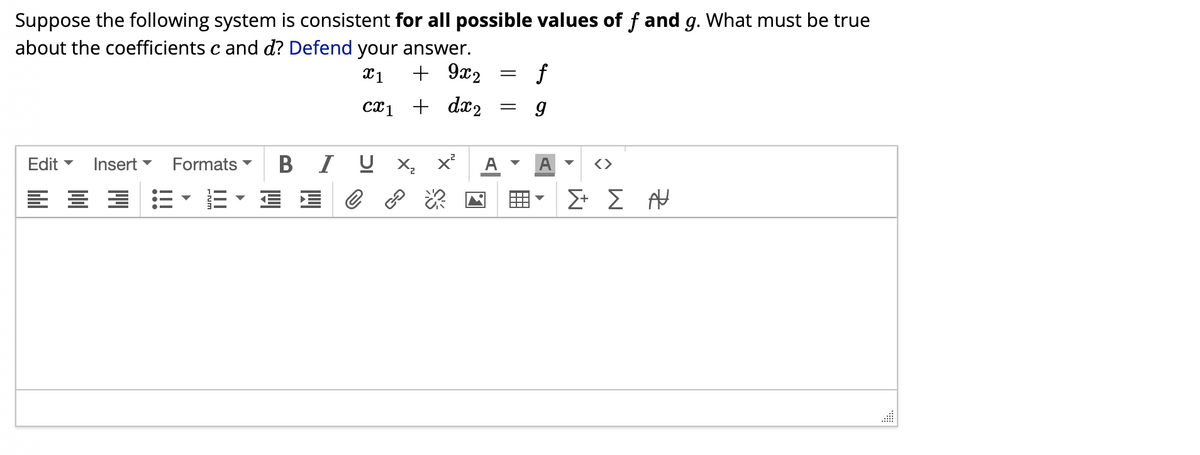 Suppose the following system is consistent for all possible values of f and g. What must be true
about the coefficients c and d? Defend your answer.
x1
+ 9x2
cx1 + dx₂
BIJ X₂ X² A
Edit ▼ Insert ▼ Formats
===•=•==
=
f
9
A
Σ+ Σ Α