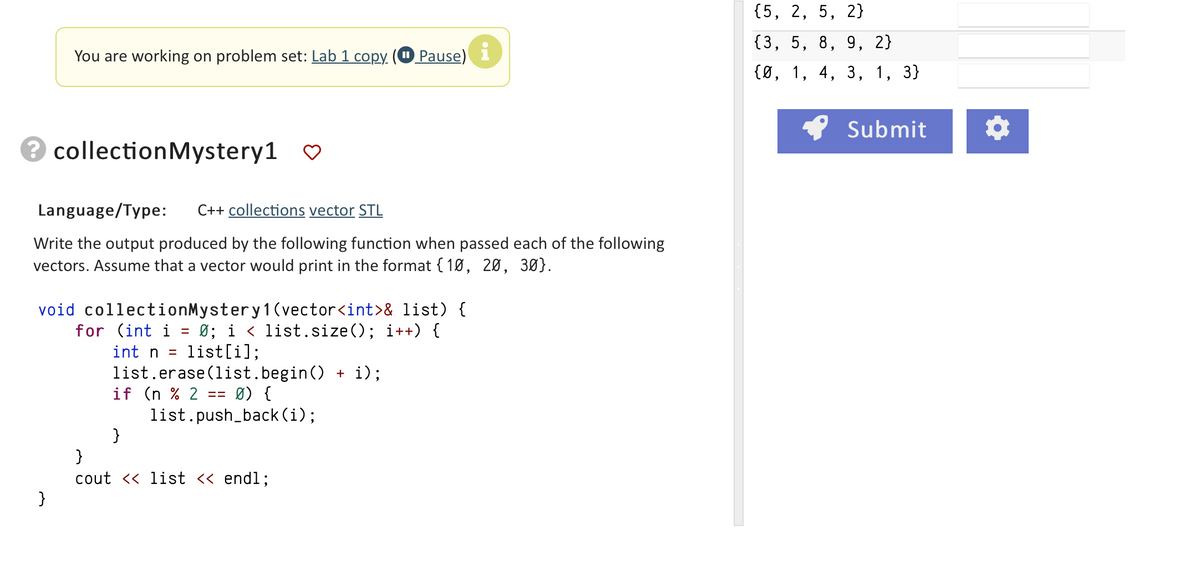 You are working on problem set: Lab 1 copy
3 collection Mystery1
}
Language/Type: C++ collections vector STL
Write the output produced by the following function when passed each of the following
vectors. Assume that a vector would print in the format {10, 20, 30).
void collectionMystery 1 (vector<int>& list) {
for (int i = 0; i < list.size(); i++) {
int n = list[i];
list.erase (list.begin() + i);
if (n % 2: == Ø) {
list.push_back (i);
Pause)
}
}
cout << list << endl;
i
{5, 2, 5, 2}
{3, 5, 8, 9, 2}
{0, 1, 4, 3, 1,
3}
Submit