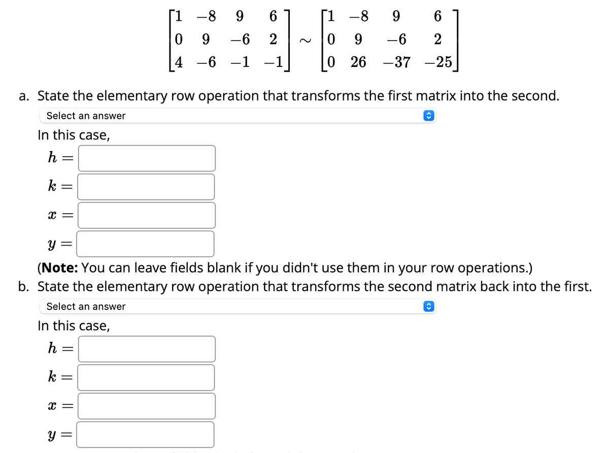 In this case,
h =
k =
X =
In this case,
h =
k =
=
6
-6 2
a. State the elementary row operation that transforms the first matrix into the second.
Select an answer
î
X =
-89
9
4 -6 -1
y =
-8 9
-6
26 -37
y =
(Note: You can leave fields blank if you didn't use them in your row operations.)
b. State the elementary row operation that transforms the second matrix back into the first.
Select an answer
0 9
0
6
2
-25
ŵ